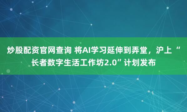 炒股配资官网查询 将AI学习延伸到弄堂，沪上 “长者数字生活工作坊2.0”计划发布