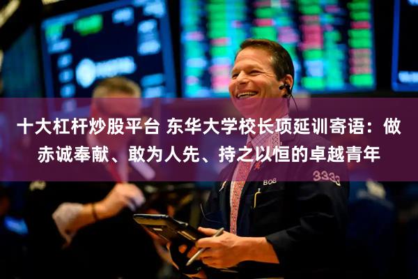 十大杠杆炒股平台 东华大学校长项延训寄语：做赤诚奉献、敢为人先、持之以恒的卓越青年