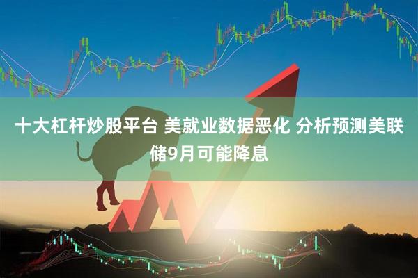 十大杠杆炒股平台 美就业数据恶化 分析预测美联储9月可能降息
