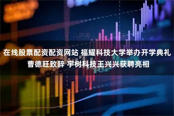 在线股票配资配资网站 福耀科技大学举办开学典礼 曹德旺致辞 宇树科技王兴兴获聘亮相