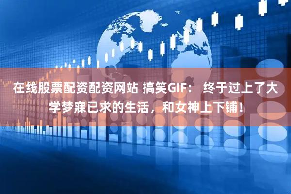 在线股票配资配资网站 搞笑GIF： 终于过上了大学梦寐已求的生活，和女神上下铺！