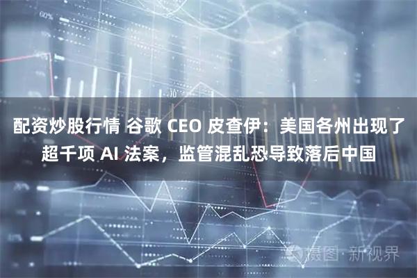 配资炒股行情 谷歌 CEO 皮查伊：美国各州出现了超千项 AI 法案，监管混乱恐导致落后中国