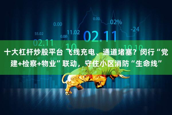 十大杠杆炒股平台 飞线充电、通道堵塞？闵行“党建+检察+物业”联动，守住小区消防“生命线”