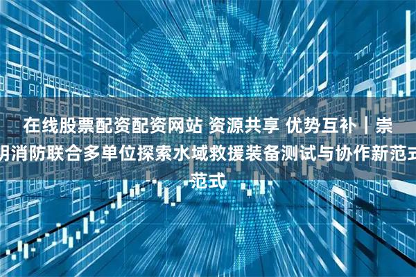 在线股票配资配资网站 资源共享 优势互补｜崇明消防联合多单位探索水域救援装备测试与协作新范式