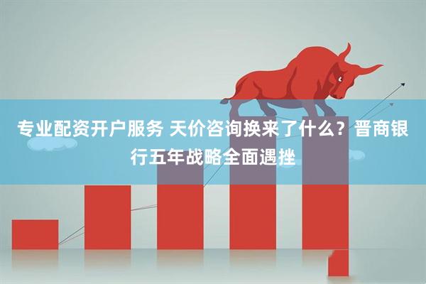 专业配资开户服务 天价咨询换来了什么？晋商银行五年战略全面遇挫