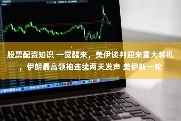股票配资知识 一觉醒来，美伊谈判迎来重大转机，伊朗最高领袖连续两天发声 美伊新一轮