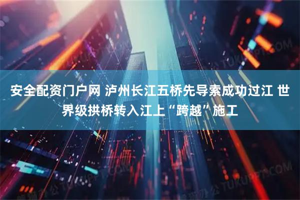 安全配资门户网 泸州长江五桥先导索成功过江 世界级拱桥转入江上“跨越”施工