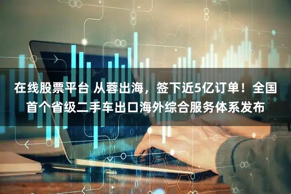 在线股票平台 从蓉出海，签下近5亿订单！全国首个省级二手车出口海外综合服务体系发布