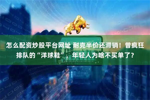 怎么配资炒股平台网址 耐克半价还滞销！曾疯狂排队的“洋球鞋”，年轻人为啥不买单了？